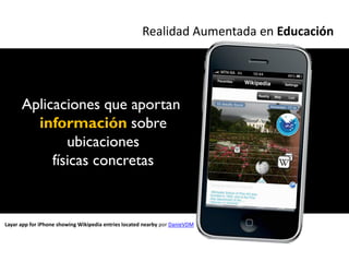 Realidad Aumentada en Educación




      Aplicaciones que aportan
        información sobre
              ubicaciones
           físicas concretas


Layar app for iPhone showing Wikipedia entries located nearby por DanieVDM
 