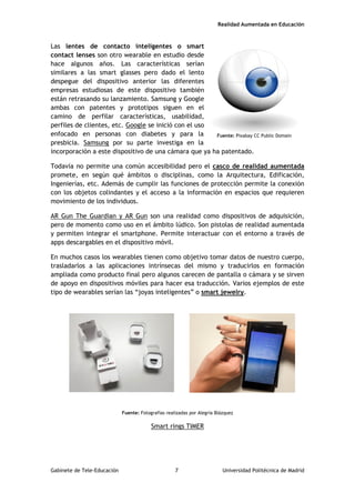 Realidad Aumentada en Educación
Las lentes de contacto inteligentes o smart
contact lenses son otro wearable en estudio desde
hace algunos años. Las características serían
similares a las smart glasses pero dado el lento
despegue del dispositivo anterior las diferentes
empresas estudiosas de este dispositivo también
están retrasando su lanzamiento. Samsung y Google
ambas con patentes y prototipos siguen en el
camino de perfilar características, usabilidad,
perfiles de clientes, etc. Google se inició con el uso
enfocado en personas con diabetes y para la
presbicia. Samsung por su parte investiga en la
incorporación a este dispositivo de una cámara que ya ha patentado.
Todavía no permite una común accesibilidad pero el casco de realidad aumentada
promete, en según qué ámbitos o disciplinas, como la Arquitectura, Edificación,
Ingenierías, etc. Además de cumplir las funciones de protección permite la conexión
con los objetos colindantes y el acceso a la información en espacios que requieren
movimiento de los individuos.
AR Gun The Guardian y AR Gun son una realidad como dispositivos de adquisición,
pero de momento como uso en el ámbito lúdico. Son pistolas de realidad aumentada
y permiten integrar el smartphone. Permite interactuar con el entorno a través de
apps descargables en el dispositivo móvil.
En muchos casos los wearables tienen como objetivo tomar datos de nuestro cuerpo,
trasladarlos a las aplicaciones intrínsecas del mismo y traducirlos en formación
ampliada como producto final pero algunos carecen de pantalla o cámara y se sirven
de apoyo en dispositivos móviles para hacer esa traducción. Varios ejemplos de este
tipo de wearables serían las “joyas inteligentes” o smart jewelry.
Fuente: Fotografías realizadas por Alegría Blázquez
Smart rings TIMER
Fuente: Pixabay CC Public Domain
Gabinete de Tele-Educación 7 Universidad Politécnica de Madrid
 