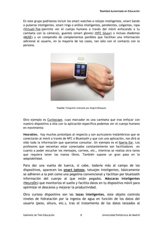 Realidad Aumentada en Educación
En este grupo podríamos incluir los smart watches o relojes inteligentes, smart bands
o pulseras inteligentes, smart rings o anillos inteligentes, pendientes, colgantes, ropa
(Virtuali-Tee (permite ver el cuerpo humano a través del móvil enfocando a tu
camiseta con la cámara)), guantes (smart gloves) (HTC Gluuv) o incluso diademas
(MUSE) y un compendio de complementos ponibles que facilitan una información
adicional al usuario, en la mayoría de los casos, tan sólo con el contacto con la
persona.
Fuente: Fotografía realizada por Alegría Blázquez
Otro ejemplo es Curioscope, cuyo marcador es una camiseta que tras enfocar con
nuestro dispositivo a ella con la aplicación específica podemos ver el cuerpo humano
en movimiento
Hearables, hay muchos prototipos al respecto y son auriculares inalámbricos que se
conectarán al móvil a través de NFC o Bluetooth y que con una aplicación, nos dirá al
oído toda la información que queramos consultar. Un ejemplo es el Xperia Ear. Los
profesores que necesitan estar conectados constantemente son facilitadores en
cuanto a poder escuchar los mensajes, correos, etc., mientras se realiza otra tarea
que requiera tener las manos libres. También supone un gran paso en la
adaptabilidad.
Para dar una vuelta de tuerca, si cabe, todavía más al campo de los
dispositivos, aparecen los smart tattoos, tatuajes inteligentes, básicamente
se adhieren a la piel como una pegatina convencional y facilitan por bluetooth
información del cuerpo al que están pegados. Máscaras inteligentes
(NeuroOn) que monitoriza el sueño y facilita datos en tu dispositivo móvil para
optimizar el descanso y mejorar la productividad.
Otro curioso dispositivo son las tazas inteligentes, este objeto controla
niveles de hidratación por la ingesta de agua en función de los datos del
usuario (peso, altura, etc.), tras el tratamiento de los datos lanzados al
Gabinete de Tele-Educación 8 Universidad Politécnica de Madrid
 