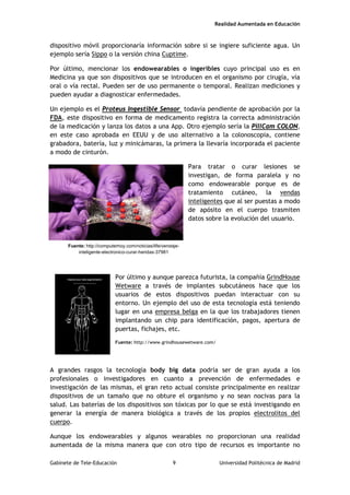 Realidad Aumentada en Educación
dispositivo móvil proporcionaría información sobre si se ingiere suficiente agua. Un
ejemplo sería Sippo o la versión china Cuptime.
Por último, mencionar los endowearables o ingeribles cuyo principal uso es en
Medicina ya que son dispositivos que se introducen en el organismo por cirugía, vía
oral o vía rectal. Pueden ser de uso permanente o temporal. Realizan mediciones y
pueden ayudar a diagnosticar enfermedades.
Un ejemplo es el Proteus Ingestible Sensor todavía pendiente de aprobación por la
FDA, este dispositivo en forma de medicamento registra la correcta administración
de la medicación y lanza los datos a una App. Otro ejemplo sería la PillCam COLON,
en este caso aprobada en EEUU y de uso alternativo a la colonoscopia, contiene
grabadora, batería, luz y minicámaras, la primera la llevaría incorporada el paciente
a modo de cinturón.
Para tratar o curar lesiones se
investigan, de forma paralela y no
como endowearable porque es de
tratamiento cutáneo, la vendas
inteligentes que al ser puestas a modo
de apósito en el cuerpo trasmiten
datos sobre la evolución del usuario.
Por último y aunque parezca futurista, la compañía GrindHouse
Wetware a través de implantes subcutáneos hace que los
usuarios de estos dispositivos puedan interactuar con su
entorno. Un ejemplo del uso de esta tecnología está teniendo
lugar en una empresa belga en la que los trabajadores tienen
implantando un chip para identificación, pagos, apertura de
puertas, fichajes, etc.
Fuente: http://www.grindhousewetware.com/
A grandes rasgos la tecnología body big data podría ser de gran ayuda a los
profesionales o investigadores en cuanto a prevención de enfermedades e
investigación de las mismas, el gran reto actual consiste principalmente en realizar
dispositivos de un tamaño que no obture el organismo y no sean nocivas para la
salud. Las baterías de los dispositivos son tóxicas por lo que se está investigando en
generar la energía de manera biológica a través de los propios electrolitos del
cuerpo.
Aunque los endowearables y algunos wearables no proporcionan una realidad
aumentada de la misma manera que con otro tipo de recursos es importante no
Fuente: http://computerhoy.com/noticias/life/vendaje-
inteligente-electronico-curar-heridas-37981
Gabinete de Tele-Educación 9 Universidad Politécnica de Madrid
 