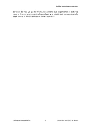 Realidad Aumentada en Educación
perderlos de vista ya que la información adicional que proporcionan es cada vez
mayor y favorece enormemente el aprendizaje y su estudio está en gran desarrollo
sobre todo en el ámbito del Internet de las cosas (loT).
Gabinete de Tele-Educación 10 Universidad Politécnica de Madrid
 