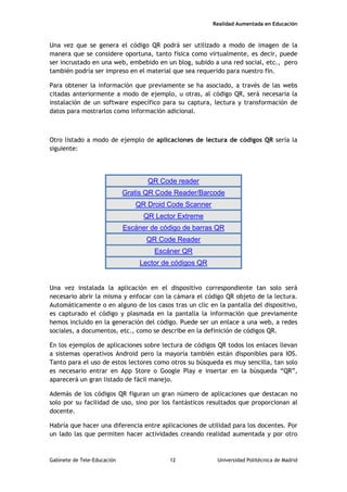 Realidad Aumentada en Educación
Una vez que se genera el código QR podrá ser utilizado a modo de imagen de la
manera que se considere oportuna, tanto física como virtualmente, es decir, puede
ser incrustado en una web, embebido en un blog, subido a una red social, etc., pero
también podría ser impreso en el material que sea requerido para nuestro fin.
Para obtener la información que previamente se ha asociado, a través de las webs
citadas anteriormente a modo de ejemplo, u otras, al código QR, será necesaria la
instalación de un software específico para su captura, lectura y transformación de
datos para mostrarlos como información adicional.
Otro listado a modo de ejemplo de aplicaciones de lectura de códigos QR sería la
siguiente:
QR Code reader
Gratis QR Code Reader/Barcode
QR Droid Code Scanner
QR Lector Extreme
Escáner de código de barras QR
QR Code Reader
Escáner QR
Lector de códigos QR
Una vez instalada la aplicación en el dispositivo correspondiente tan solo será
necesario abrir la misma y enfocar con la cámara el código QR objeto de la lectura.
Automáticamente o en alguno de los casos tras un clic en la pantalla del dispositivo,
es capturado el código y plasmada en la pantalla la información que previamente
hemos incluido en la generación del código. Puede ser un enlace a una web, a redes
sociales, a documentos, etc., como se describe en la definición de códigos QR.
En los ejemplos de aplicaciones sobre lectura de códigos QR todos los enlaces llevan
a sistemas operativos Android pero la mayoría también están disponibles para IOS.
Tanto para el uso de estos lectores como otros su búsqueda es muy sencilla, tan solo
es necesario entrar en App Store o Google Play e insertar en la búsqueda “QR”,
aparecerá un gran listado de fácil manejo.
Además de los códigos QR figuran un gran número de aplicaciones que destacan no
solo por su facilidad de uso, sino por los fantásticos resultados que proporcionan al
docente.
Habría que hacer una diferencia entre aplicaciones de utilidad para los docentes. Por
un lado las que permiten hacer actividades creando realidad aumentada y por otro
Gabinete de Tele-Educación 12 Universidad Politécnica de Madrid
 
