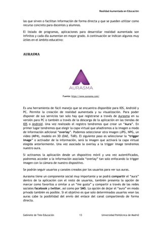 Realidad Aumentada en Educación
las que sirven o facilitan información de forma directa y que se pueden utilizar como
recurso concreto para docentes y alumnos.
El listado de programas, aplicaciones para desarrollar realidad aumentada son
infinitos y cada día aumentan en mayor grado. A continuación se indican algunos muy
útiles en el ámbito educativo:
AURASMA
Fuente: https://www.aurasma.com/
Es una herramienta de fácil manejo que se encuentra disponible para IOS, Android y
PC. Permite la creación de realidad aumentada y su visualización. Para poder
disponer de sus servicios tan solo hay que registrarse a través de Aurasma en su
versión para PC o también a través de la descarga de la aplicación en las tiendas de
IOS o Android. Una vez realizado el registro tendremos que crear un “Aura”. En
primer lugar tendremos que elegir la capa virtual que añadiremos a la imagen a modo
de información adicional “overlay”. Podemos seleccionar otra imagen (JPG, NPG, un
vídeo (MP4), modelo en 3D (DAE, TAR). El siguiente paso es seleccionar la “trigger
image” o activador de la información, será la imagen que activará la capa virtual
elegida anteriormente. Una vez asociada la overlay a la trigger image tendremos
nuestro aura.
Si activamos la aplicación desde un dispositivo móvil y una vez autentificados,
podremos acceder a la información asociada “overlay” tan solo enfocando la trigger
imagen con la cámara de nuestro dispositivo.
Se podrán seguir usuarios y canales creados por los usuarios para ver sus auras.
Aurasma tiene un componente social muy importante y se podrá compartir el “aura”
dentro de la aplicación con el resto de usuarios, también presenta la opción de
marcar como favoritos o similar a un “me gusta” y compartir a través de las redes
sociales facebook y twitter, así como por SMS. La opción de dejar el “aura” en modo
privado también es posible. Si el objetivo es que solo determinados usuarios vean las
auras cabe la posibilidad del envío del enlace del canal compartiendo de forma
directa.
Gabinete de Tele-Educación 13 Universidad Politécnica de Madrid
 