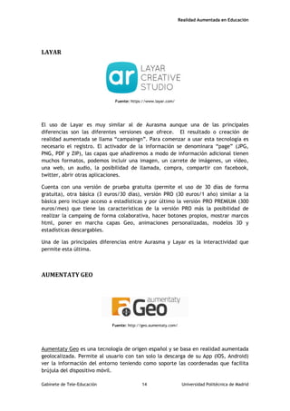 Realidad Aumentada en Educación
LAYAR
Fuente: https://www.layar.com/
El uso de Layar es muy similar al de Aurasma aunque una de las principales
diferencias son las diferentes versiones que ofrece. El resultado o creación de
realidad aumentada se llama “campaingn”. Para comenzar a usar esta tecnología es
necesario el registro. El activador de la información se denominara “page” (JPG,
PNG, PDF y ZIP), las capas que añadiremos a modo de información adicional tienen
muchos formatos, podemos incluir una imagen, un carrete de imágenes, un vídeo,
una web, un audio, la posibilidad de llamada, compra, compartir con facebook,
twitter, abrir otras aplicaciones.
Cuenta con una versión de prueba gratuita (permite el uso de 30 días de forma
gratuita), otra básica (3 euros/30 días), versión PRO (30 euros/1 año) similar a la
básica pero incluye acceso a estadísticas y por último la versión PRO PREMIUM (300
euros/mes) que tiene las características de la versión PRO más la posibilidad de
realizar la campaing de forma colaborativa, hacer botones propios, mostrar marcos
html, poner en marcha capas Geo, animaciones personalizadas, modelos 3D y
estadísticas descargables.
Una de las principales diferencias entre Aurasma y Layar es la interactividad que
permite esta última.
AUMENTATY GEO
Fuente: http://geo.aumentaty.com/
Aumentaty Geo es una tecnología de origen español y se basa en realidad aumentada
geolocalizada. Permite al usuario con tan solo la descarga de su App (IOS, Android)
ver la información del entorno teniendo como soporte las coordenadas que facilita
brújula del dispositivo móvil.
Gabinete de Tele-Educación 14 Universidad Politécnica de Madrid
 
