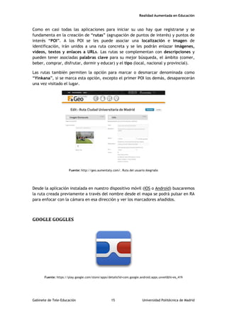 Realidad Aumentada en Educación
Como en casi todas las aplicaciones para iniciar su uso hay que registrarse y se
fundamenta en la creación de “rutas” (agrupación de puntos de interés) y puntos de
interés “POI”. A los POI se les puede asociar una localización e imagen de
identificación, irán unidos a una ruta concreta y se les podrán enlazar imágenes,
vídeos, textos y enlaces a URLs. Las rutas se complementan con descripciones y
pueden tener asociadas palabras clave para su mejor búsqueda, el ámbito (comer,
beber, comprar, disfrutar, dormir y educar) y el tipo (local, nacional y provincial).
Las rutas también permiten la opción para marcar o desmarcar denominada como
“Yinkana”, si se marca esta opción, excepto el primer POI los demás, desaparecerán
una vez visitado el lugar.
Fuente: http://geo.aumentaty.com/. Ruta del usuario Alegriabs
Desde la aplicación instalada en nuestro dispositivo móvil (IOS o Android) buscaremos
la ruta creada previamente a través del nombre desde el mapa se podrá pulsar en RA
para enfocar con la cámara en esa dirección y ver los marcadores añadidos.
GOOGLE GOGGLES
Fuente: https://play.google.com/store/apps/details?id=com.google.android.apps.unveil&hl=es_419
Gabinete de Tele-Educación 15 Universidad Politécnica de Madrid
 