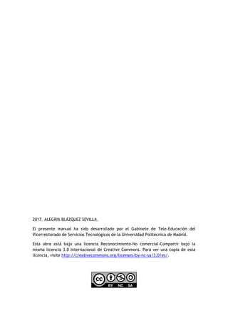 2017. ALEGRIA BLÁZQUEZ SEVILLA.
El presente manual ha sido desarrollado por el Gabinete de Tele-Educación del
Vicerrectorado de Servicios Tecnológicos de la Universidad Politécnica de Madrid.
Esta obra está bajo una licencia Reconocimiento-No comercial-Compartir bajo la
misma licencia 3.0 Internacional de Creative Commons. Para ver una copia de esta
licencia, visite http://creativecommons.org/licenses/by-nc-sa/3.0/es/.
 
