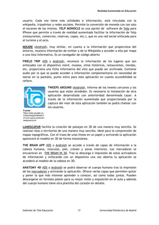 Realidad Aumentada en Educación
usuario. Cada vez tiene más utilidades e información, está vinculada con la
wikipedia, tripadvisor y redes sociales. Permite la conversión de moneda con tan solo
el escaneo de las mismas. YELP MONOCLE es una opción de software de Yelp para
IPhone que permite a través de realidad aumentada facilitar la información de Yelp
(restaurantes, comercios, reservas, copas, etc.), que es una red social enfocada para
el turismo y el ocio.
MIXARE (Android), muy similar, en cuanto a la información que proporciona del
entorno, muestra información de twitter y de la Wikipedia y acceder a ella por mapa
o una lista informativa. Es un navegador de código abierto
FRIELD TRIP (IOS y Android), reconoce la información de los lugares que son
enfocados con el dispositivo móvil, museos, sitios históricos, restaurantes, tiendas,
etc. proporciona una ficha informativa del sitio que puede ser archivada. Contiene
audio por lo que se puede acceder a información complementaria sin necesidad de
leerse en la pantalla, punto extra para esta aplicación en cuanto accesibilidad se
refiere.
TWEEPS AROUND (Android), informa de los tweets cercanos y los
usuarios que están alrededor. Es necesaria la instalación de otra
aplicación desarrollada con anterioridad denominada Layar. A
través de la información aumentada que proporcionada por la
captura del visor de esta aplicación también se podrá chatear con
los usuarios.
LANDSCAPAR facilita la creación de paisajes en 3D de una manera muy sencilla. Se
realizan islas o territorios de una manera muy sencilla. Ideal para la comprensión de
mapas topográficos. Con el trazo de unas líneas en un papel y activando la aplicación
aparecerá el modelo en 3D de forma instantánea.
THE BRAIN APP (IOS o Android) se accede a través de capas de información a la
cabeza humana, músculos, piel, cráneo y zonas interiores. Los marcadores se
encuentran en THE BRAIN IN 3D. Tras la descarga e impresión de estos activadores
de información y enfocando con un dispositivo una vez abierta la aplicación se
accederá al modelo de la cabeza en 3D.
ANATOMY 4D (IOS o Android) se podrá observar el cuerpo humano tras la impresión
de los marcadores y activando la aplicación. Ofrece varias capas que permiten quitar
y poner la que más interese aprender o conocer, así como todas juntas. Pueden
descargarse en formato póster para su mejor visión y exposición en el aula y además
del cuerpo humano tiene otra plantilla del corazón en detalle.
Fuente:
https://play.google.co
m/store/apps/details?i
d=com.squio.android.t
weepsaround
Gabinete de Tele-Educación 17 Universidad Politécnica de Madrid
 
