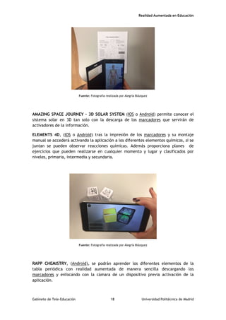 Realidad Aumentada en Educación
Fuente: Fotografía realizada por Alegría Blázquez
AMAZING SPACE JOURNEY – 3D SOLAR SYSTEM (IOS o Android) permite conocer el
sistema solar en 3D tan solo con la descarga de los marcadores que servirán de
activadores de la información.
ELEMENTS 4D, (IOS o Android) tras la impresión de los marcadores y su montaje
manual se accederá activando la aplicación a los diferentes elementos químicos, si se
juntan se pueden observar reacciones químicas. Además proporciona planes de
ejercicios que pueden realizarse en cualquier momento y lugar y clasificados por
niveles, primaria, intermedia y secundaria.
Fuente: Fotografía realizada por Alegría Blázquez
RAPP CHEMISTRY, (Android), se podrán aprender los diferentes elementos de la
tabla periódica con realidad aumentada de manera sencilla descargando los
marcadores y enfocando con la cámara de un dispositivo previa activación de la
aplicación.
Gabinete de Tele-Educación 18 Universidad Politécnica de Madrid
 