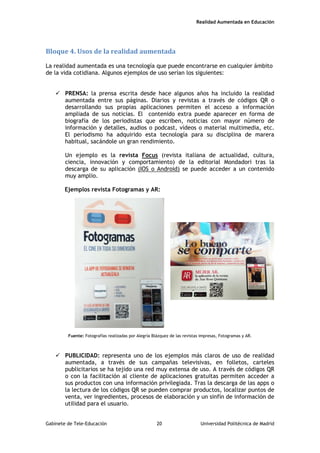 Realidad Aumentada en Educación
Bloque 4. Usos de la realidad aumentada
La realidad aumentada es una tecnología que puede encontrarse en cualquier ámbito
de la vida cotidiana. Algunos ejemplos de uso serían los siguientes:
 PRENSA: la prensa escrita desde hace algunos años ha incluido la realidad
aumentada entre sus páginas. Diarios y revistas a través de códigos QR o
desarrollando sus propias aplicaciones permiten el acceso a información
ampliada de sus noticias. El contenido extra puede aparecer en forma de
biografía de los periodistas que escriben, noticias con mayor número de
información y detalles, audios o podcast, vídeos o material multimedia, etc.
El periodismo ha adquirido esta tecnología para su disciplina de marera
habitual, sacándole un gran rendimiento.
Un ejemplo es la revista Focus (revista italiana de actualidad, cultura,
ciencia, innovación y comportamiento) de la editorial Mondadori tras la
descarga de su aplicación (IOS o Android) se puede acceder a un contenido
muy amplio.
Ejemplos revista Fotogramas y AR:
Fuente: Fotografías realizadas por Alegría Blázquez de las revistas impresas, Fotogramas y AR.
 PUBLICIDAD: representa uno de los ejemplos más claros de uso de realidad
aumentada, a través de sus campañas televisivas, en folletos, carteles
publicitarios se ha tejido una red muy extensa de uso. A través de códigos QR
o con la facilitación al cliente de aplicaciones gratuitas permiten acceder a
sus productos con una información privilegiada. Tras la descarga de las apps o
la lectura de los códigos QR se pueden comprar productos, localizar puntos de
venta, ver ingredientes, procesos de elaboración y un sinfín de información de
utilidad para el usuario.
Gabinete de Tele-Educación 20 Universidad Politécnica de Madrid
 