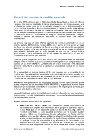 Realidad Aumentada en Educación
Bloque 5. Usos educativos de la realidad aumentada
En el año 1993 publicado por el NMC (New Media Consortium) se lanza el Informe
Horizon. Este informe realizado de forma anual presenta, en líneas generales una
predicción de cuales van a ser las tecnologías emergentes en el ámbito educativo a
corto, medio y largo plazo. Aunque en sus orígenes el consorcio estaba integrado por
fabricantes de software, hardware y productos multimedia y destinado a la difusión
de sus productos decidieron apostar por la integración de comunidades educativas de
la educación superior. Actualmente lo integran consorcios educativos, colegios,
museos y centros de innovación educativa. El informe tiene una difusión
internacional.
La primera vez que en este informe apareció la realidad aumentada fue en el
informe del año 2010 (Informe Horizon 2010), en el que se preveía que en un plazo
de dos a tres años se manejaría de forma accesible a todo el mundo una realidad
aumentada simple, en la que no fuera necesario el uso de un equipo complejo ni
especializado. Indicaba que en este periodo su uso en los campus estaría
generalizado y hacía referencia que en el mundo del consumidor en ese año
presentaba un acceso de gran sencillez.
Como se puede comprobar en el año 2013 su uso fue generalizado en diferentes
campos como el turismo, publicidad y entretenimiento pero en los campus todavía no
suponía un uso muy extendido. Curiosamente en niveles inferiores como educación
primaria o secundaria se comenzó a representar una práctica habitual en sus tareas
docentes.
En la actualidad, el Informe Horizon 2017, está marcado por la consolidación de
tendencias y figura la realidad aumentada junto con la virtual como tecnologías que
de dos a tres años proliferarán en la generación de aplicaciones y en cuanto a la
transformación de dispositivos enfocados al tipo wearable.
Atendiendo a las predicciones de los Informes Horizon y al uso y protagonismo que se
puede comprobar en los diferentes niveles educativos y de presencia mundial podría
deducirse que la realidad aumentada en la educación ha llegado para quedarse, por
lo menos unos cuantos años más.
Las posibilidades de aplicar la realidad aumentada en educación son muy numerosas,
lo importante es el objetivo educativo a conseguir y encontrar la aplicación adecuada
para su puesta en marcha.
Algunos ejemplos de uso serían los siguientes:
 PRÁCTICAS EN LABORATORIOS: los laboratorios, poseen instrumental de
aprendizaje que engloba más información de la que por su apariencia aporta,
lo que hace que sea un escenario ideal para el uso de tecnología como la
realidad aumentada. A todos aquellos elementos que lo integran pueden
asociarse vídeos con instrucciones de uso, aplicaciones en texto, archivos
audibles, etc., que tan solo con utilizar un dispositivo móvil permite acceder
a toda esa información con un solo clic. Se pueden hacer prácticas en las que
el profesor incluya la información a los elementos del laboratorio y los
alumnos sean los que consulten esa información, pueden ser los propios
alumnos los que integren la información en el laboratorio, pueden integrarse
Gabinete de Tele-Educación 23 Universidad Politécnica de Madrid
 