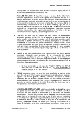 Realidad Aumentada en Educación
varios puestos con información a modo de instrucciones de alguna práctica en
las que los alumnos tienen que seguirlas, etc.
 TRABAJOS DE CAMPO: de igual forma que en el caso de los laboratorios
cualquier experiencia o práctica que hagamos es susceptible del uso de la
realidad aumentada. Se podrá asociar información a un entorno objeto de
estudio tanto por parte del alumnado como el profesorado para su trabajo de
forma experimental de una forma muy sencilla. De esta manera, objeto de
conocimiento y conocimiento se dan en el mismo tiempo y lugar. Un par de
ejemplos pueden ser la realización de rutas por ciudad visitando lugares
emblemáticos y descubriendo la información asociada a esos sitios, estatuas,
edificios, monumentos, etc., o por zonas rurales, de montaña en las que
podríamos identificar especies, accidentes geográficos, etc.
 EVENTOS: en este tipo de ejemplo de uso cabrían las exposiciones,
seminarios, jornadas, encuentros, etc. A través de la documentación que se
realiza para los asistentes, ponentes y a modo de publicidad se pueden incluir
códigos QR en posters informativos, en folletos, catálogos o en las webs de
los eventos. Si utilizamos una aplicación específica de igual manera puede
incluirse información adicional. Es un recurso muy interesante ya que es un
modo de incluir gran cantidad de información asociada al evento accesible
con cualquier soporte móvil en cualquier sitio y lugar debido a la ubicuidad de
estos dispositivos.
 LIBROS: a los libros electrónicos o en formato papel se añade realidad
aumentada utilizando como activador de la información los textos,
ilustraciones, encabezados, pies de página, etc., y como información
adicional en muchos casos se incluye la biografía del autor, los pies de página,
vídeos que desarrollan la acción más ampliada, textos adicionales y audios. Se
denominan libros aumentados.
o El libro enmarcado en el proyecto: “HUSSO DIGITAL: LA CIUDAD
UNIVERSITARIA EN REALIDAD AUMENTADA, “El libro aumentado de
Eduardo Torroja” es un claro ejemplo.
 VISITAS: en muchos casos, a lo largo del curso académico se realizan salidas
fuera del aula y se visitan lugares como complemento educativo a las clases
regladas. Los museos, galerías, fábricas, empresas, incorporan la realidad
aumentada en sus recorridos proporcionando una información completa y
audiovisualmente muy atractiva a los visitantes. Los estudiantes además de
aprender la materia objeto de la visita desarrollan las destrezas que el
manejo de esta tecnología les proporciona.
 APRENDIZAJES EXPERIMENTALES: prácticamente todas las disciplinas tienen
una parte experimental que pueden realizarse con realidad aumentada
facilitando en gran medida el aprendizaje y el desarrollo de destrezas
transversales. Ejemplos claros pueden ser en medicina, donde el uso de las
google glass de forma experimental hace un par de años fue muy mediático,
en arquitectura e ingenierías, la posibilidad de realizar y ver modelos en 3D
de diferentes edificios y construcciones es muy útil en el aprendizaje del
alumno. En química o física con aplicaciones como las que aparece en el
bloque 3 dedicado a programas y aplicaciones, también en ramas como la
Gabinete de Tele-Educación 24 Universidad Politécnica de Madrid
 