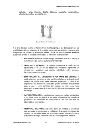 Realidad Aumentada en Educación
biología, arte, historia, diseño, idiomas, geografía, matemáticas,
urbanismo, música, geometría, etc.
Fuente: Pixabay CC Public Domain
A lo largo de estas páginas se han mostrado muchos ejemplos que demuestran que las
posibilidades del uso educativo de la realidad aumentada son infinitas en cuanto a la
imaginación del profesor y alumno se refiera. Entre los muchos valores añadidos
que puede aportar la realidad aumentada a la educación se encuentran:
 MOTIVACIÓN: el uso de una tecnología innovadora en el aula hace que
la motivación del alumno aumente enormemente.
 TRABAJO COLABORATIVO: la realidad aumentada a través de sus
aplicaciones y el uso de los dispositivos necesarios representa un
recurso muy apropiado para realizar actividades entre alumnos,
facilita en trabajo en grupo.
 CONSTRUCCIÓN DEL CONOCIMIENTO POR PARTE DEL ALUMNO: si
desde el primer momento se hace partícipe al alumno, se le guía en el
manejo de aplicaciones sobre realidad aumentada y tiene a su
disposición los dispositivos adecuados podrá aprender descubriendo
paso a paso y como partícipe del proceso, no solo como mero
espectador u observador de la información adicional que presenta esta
tecnología.
 MAYOR INFORMACIÓN: a través de una imagen, un código, una palabra
o un breve texto se accede a una gran información que amplía la
posibilidad de adentrarse en conocimientos que con tan solo lo
observado no sería posible.
 TECNOLOGÍA GRATUITA: para poder poner en práctica la tecnología
que nos ocupa no es necesaria la realización de grandes inversiones. La
mayoría de las aplicaciones son gratuitas o tienen una versión gratis
que permite manejar funciones básicas y realizar grandes trabajos.
Gabinete de Tele-Educación 25 Universidad Politécnica de Madrid
 