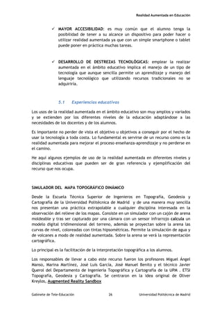 Realidad Aumentada en Educación
 MAYOR ACCESIBILIDAD: es muy común que el alumno tenga la
posibilidad de tener a su alcance un dispositivo para poder hacer o
utilizar realidad aumentada ya que con un simple smartphone o tablet
puede poner en práctica muchas tareas.
 DESARROLLO DE DESTREZAS TECNOLÓGICAS: emplear la realizar
aumentada en el ámbito educativo implica el manejo de un tipo de
tecnología que aunque sencilla permite un aprendizaje y manejo del
lenguaje tecnológico que utilizando recursos tradicionales no se
adquiriría.
5.1 Experiencias educativas
Los usos de la realidad aumentada en el ámbito educativo son muy amplios y variados
y se extienden por los diferentes niveles de la educación adaptándose a las
necesidades de los docentes y de los alumnos.
Es importante no perder de vista el objetivo u objetivos a conseguir por el hecho de
usar la tecnología a toda costa. Lo fundamental es servirse de un recurso como es la
realidad aumentada para mejorar el proceso enseñanza-aprendizaje y no perderse en
el camino.
He aquí algunos ejemplos de uso de la realidad aumentada en diferentes niveles y
disciplinas educativas que pueden ser de gran referencia y ejemplificación del
recurso que nos ocupa.
SIMULADOR DEL MAPA TOPOGRÁFICO DINÁMICO
Desde la Escuela Técnica Superior de Ingenieros en Topografía, Geodesia y
Cartografía de la Universidad Politécnica de Madrid y de una manera muy sencilla
nos presentan una práctica extrapolable a cualquier disciplina interesada en la
observación del relieve de los mapas. Consiste en un simulador con un cajón de arena
moldeable y tras ser capturado por una cámara con un sensor infrarrojo calcula un
modelo digital tridimensional del terreno, además se proyectan sobre la arena las
curvas de nivel, coloreadas con tintas hipsométricas. Permite la simulación de agua y
de volcanes a modo de realidad aumentada. Sobre la arena se verá la representación
cartográfica.
Lo principal es la facilitación de la interpretación topográfica a los alumnos.
Los responsables de llevar a cabo este recurso fueron los profesores Miguel Ángel
Manso, Marina Martínez, José Luis García, José Manuel Benito y el técnico Javier
Querol del Departamento de Ingeniería Topográfica y Cartografía de la UPM . ETSI
Topografía, Geodesia y Cartografía. Se centraron en la idea original de Oliver
Kreylos, Augmented Reality Sandbox
Gabinete de Tele-Educación 26 Universidad Politécnica de Madrid
 