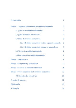 Presentación 1
Bloque 1. Aspectos generales de la realidad aumentada 2
1.1 ¿Qué es la realidad aumentada? 2
1.2 ¿Qué elementos intervienen? 2
1.3 Tipos de realidad aumentada 3
1.3.1 Realidad aumentada en base a posicionamiento 3
1.3.2 Realidad aumentada basada en marcadores 3
1.4 Niveles de realidad aumentada 4
1.5 Procesos de la realidad aumentada 5
Bloque 2. Dispositivos 6
Bloque 3. Programas y aplicaciones 11
Bloque 4. Usos de la realidad aumentada 20
Bloque 5. Usos educativos de la realidad aumentada 23
5.1 Experiencias educativas 26
A partir de ahora… 32
Bibliografía 33
Webgrafía 34
 