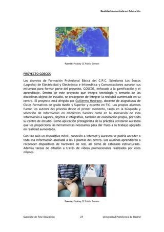 Realidad Aumentada en Educación
Fuente: Pixabay CC Public Domain
PROYECTO GOSCOS
Los alumnos de Formación Profesional Básica del C.P.C. Salesianos Los Boscos
(Logroño) de Electricidad y Electrónica e Informática y Comunicaciones aunaron sus
esfuerzos para formar parte del proyecto, GOSCOS, enfocado a la gamificación y el
aprendizaje. Dentro de este proyecto que integra tecnología y temario de las
disciplinas objeto de estudio, se encargaron de integrar la realidad aumentada en su
centro. El proyecto está dirigido por Guillermo Medrano, docente de asignaturas de
Ciclos Formativos de grado Medio y Superior y experto en TIC. Los propios alumnos
fueron los autores del proceso desde el primer momento, tanto en la búsqueda y
selección de información en diferentes fuentes como en la asociación de esta
información a lugares, objetos e infografías, también de elaboración propia, por todo
su centro de estudio. Como aplicación protagonista de la práctica utilizaron Aurasma
que les proporcionó las herramientas necesarias para dar fruto a su trabajo apoyado
en realidad aumentada.
Con tan solo un dispositivo móvil, conexión a internet y Aurasma se podría acceder a
toda esa información asociada a las 3 plantas del centro. Los alumnos aprendieron a
reconocer dispositivos de hardware de red, así como de cableado estructurado.
Además tareas de difusión a través de vídeos promocionales realizados por ellos
mismos.
Fuente: Pixabay CC Public Domain
Gabinete de Tele-Educación 27 Universidad Politécnica de Madrid
 