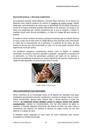 Realidad Aumentada en Educación
EDUCACIÓN MUSICAL Y REALIDAD AUMENTADA
Los profesores Salvador Oriola Requena y Enrique Moya Camarero, en la Escola Les
Roquetes Cicle Superior pusieron en marcha el cuaderno de música virtual. Habían
detectado, como profesores de música que el aprendizaje de las piezas musicales a
través de la flauta constituían grandes dificultades en los alumnos y el acceso a los
libros era complicado por razones económicas por lo que se lanzaron a utilizar la
realidad virtual como recurso tecnológico y a través de códigos QR para enseñar al
alumno.
El cuaderno virtual contiene las piezas y partituras musicales que se tratarán durante
el curso y cada una de ellas tiene un código QR que tiene asociado como información
un vídeo con la interpretación de la partitura y la posición de las notas, de esta
manera el alumno que esté practicando en casa o en el aula podrá consultar estos
aspectos las veces que quiera.
Los profesores trabajaron competencias básicas como la digital, la realidad
aumentada, la artística y cultural y aprender a aprender. Consiguieron el aumento de
la motivación, un ritmo de aprendizaje autónomo por parte de los alumnos y
solventar los problemas económicos en cuanto adquisición de material, puesto que el
cuaderno está disponible y es gratuito para todo el mundo.
Fuente: Pixabay CC Public Domain
GAFAS INTELIGENTES PARA PROFESORES
Varios científicos de la Universidad Carlos III de Madrid han diseñado unas gafas
inteligentes que permiten conectar a profesores y alumnos en tiempo real en el aula.
Telmo Zarraonandia, Ignacio Aedo, Paloma Díaz y Álvaro Montero a través del
artículo, An augmented lecture feedback system to support learner and teacher
communication explican su funcionamiento. Con tan solo ponerse las gafas en
cuestión, el docente obtendrá información del alumno al mirar tras ellas. Notas y
comentarios que lanzarán los alumnos al docente los podrá recibir con tan solo
observar a su grupo de clase.
El feedback estará asegurado en estas aulas, de nuevo utilizando como recurso
tecnológico la realidad aumentada.
Gabinete de Tele-Educación 28 Universidad Politécnica de Madrid
 