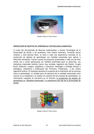 Realidad Aumentada en Educación
Fuente: Pixabay CC Public Domain
PRODUCCIÓN DE OBJETOS DE APRENDIZAJE CON REALIDAD AUMENTADA
A través del Secretariado de Recursos Audiovisuales y Nuevas Tecnologías de la
Universidad de Sevilla y los profesores Julio Cabero Almenara, Fernando García
Jiménez y Julio Barroso Osun, se llevó a cabo una experiencia centrada en la
producción de objetos de aprendizaje con realidad aumentada para aplicar a
diferentes disciplinas. Fueron muchos los proyectos presentados y cada uno de ellos
utilizó una o varias aplicaciones de realidad aumentada para su desarrollo. Las
disciplinas implicadas también fueron muy variadas, Ingeniería del Diseño, Cirugía
Bucal, Didáctica, Lengua, Lingüística y Literatura, Histología y Citología Normal y
patológica, Urbanística y Ordenación del Territorio, Fisioterapia y por último
Ingeniería Gráfica. El resultado demostró el aumento de la motivación de los alumnos
hacia el aprendizaje, la utilidad para los docentes de la realidad aumentada como
recurso en su enseñanza y la mejora en conjunto de los procesos de aprendizaje. La
información completa se encuentra en el artículo: La producción de objetos de
aprendizaje en “Realidad Aumentada”: la experiencia del SAV de la Universidad de
Sevilla.
Fuente: Pixabay CC Public Domain
Gabinete de Tele-Educación 29 Universidad Politécnica de Madrid
 