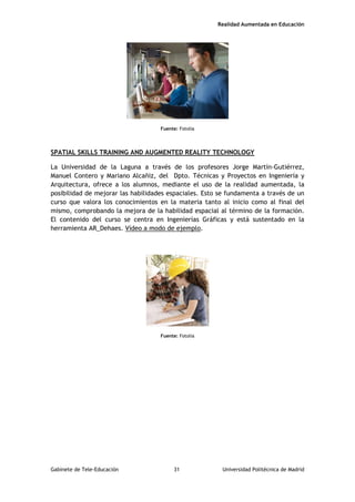 Realidad Aumentada en Educación
Fuente: Fotolia
SPATIAL SKILLS TRAINING AND AUGMENTED REALITY TECHNOLOGY
La Universidad de la Laguna a través de los profesores Jorge Martín-Gutiérrez,
Manuel Contero y Mariano Alcañiz, del Dpto. Técnicas y Proyectos en Ingeniería y
Arquitectura, ofrece a los alumnos, mediante el uso de la realidad aumentada, la
posibilidad de mejorar las habilidades espaciales. Esto se fundamenta a través de un
curso que valora los conocimientos en la materia tanto al inicio como al final del
mismo, comprobando la mejora de la habilidad espacial al término de la formación.
El contenido del curso se centra en Ingenierías Gráficas y está sustentado en la
herramienta AR_Dehaes. Vídeo a modo de ejemplo.
Fuente: Fotolia
Gabinete de Tele-Educación 31 Universidad Politécnica de Madrid
 