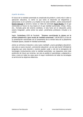Realidad Aumentada en Educación
A partir de ahora…
El futuro de la realidad aumentada es complicado de predecir y tanto más si cabe su
aplicación educativa, lo cierto es que tanto el desarrollo de dispositivos y
aplicaciones va en aumento y su empleo en las aulas también. ¿Cómo evolucionará?
Keiichi Matsuda se atrevió a lanzar un vídeo de nominado Hyper-Reality en el que
aventuraba un futuro no muy lejano en el que realidad aumentada, virtual, mixta,
etc., formaba parte del entorno cotidiano, si esto fuera así en educación ¿cómo
estaría integrada?, ¿cómo serían las aulas?, ¿tendríamos profesores virtuales a la
carta?.
Según, Zuckerberg (CEO de Facebok) “Estamos convirtiendo la cámara en la
primera plataforma a gran escala de realidad aumentada” (18/04/2017) al hilo de
su presentación relacionada con el lanzamiento de la versión beta de la plataforma
Facebook Spaces, basada en realidad aumentada.
¿Cómo se enfrenta el docente a esta nueva realidad?, ¿nuevo paradigma educativo?,
¿tan solo un nuevo recurso?, ¿reinvención educativa?, ¿es tan solo humo? infinidad de
preguntas que como docente y alumno pueden surgir a raíz de la emergencia de
tecnologías revolucionarias como la realidad aumentada. Las respuestas como toda
predicción de futuro son inciertas, tan solo es posible el aprendizaje y adaptación a
ellas y como en todos los casos sacar el mayor rendimiento de todas las tecnologías
al servicio de los objetivos didácticos.
Gabinete de Tele-Educación 32 Universidad Politécnica de Madrid
 