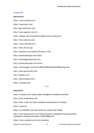 Realidad Aumentada en Educación
Webgrafía
Aplicaciones
https://www.aurasma.com/
https://www.layar.com/
http://geo.aumentaty.com/
http://www.augment.com/es/
https://blippar.com/es/solutions/blippar-para-la-educacion/
http://www.mybrana.com/
https://www.wikitude.com/
http://www.mixare.org/
http://harmony.co.uk/project/the-brain-in-3d/
http://anatomy4d.daqri.com/#intro
http://amazingspacejourney.com/
http://elements4d.daqri.com/#intro
https://drive.google.com/file/d/0B2rkF38sRvViWGstZkFNRlpuNTg/view
http://www.quivervision.com/
http://augthat.com/
http://solarsimulator.tech/
https://artoolkit.org/
******
Dispositivos
https://mustzee.com/mejores-gafas-inteligentes-realidad-aumentada
http://www.myeyespeak.com/
http://www.vt-lab.com/daqri-realidad-aumentada-para-el-trabajo/
https://argun.es/
https://es.wikipedia.org/wiki/Lentes_de_contacto_de_Google
http://www.lainformacion.com/interes-humano/curiosidades/Samsung-lentillas-
inteligentes-realidad-aumentada_0_905610880.html
https://www.wareable.com/smart-jewellery
Gabinete de Tele-Educación 34 Universidad Politécnica de Madrid
 