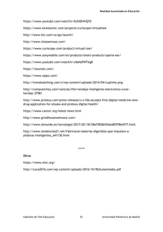 Realidad Aumentada en Educación
https://www.youtube.com/watch?v=5o5XBr9rQT0
https://www.kickstarter.com/projects/curiscope/virtualitee
http://www.htc.com/us/go/launch/
http://www.choosemuse.com/
https://www.curiscope.com/product/virtuali-tee/
https://www.sonymobile.com/es/products/smart-products/xperia-ear/
https://www.youtube.com/watch?v=J4aHzPWTAg8
https://neuroon.com/
https://www.sippo.com/
http://trendwatching.com/x/wp-content/uploads/2014/04/cuptime.png
http://computerhoy.com/noticias/life/vendaje-inteligente-electronico-curar-
heridas-37981
http://www.proteus.com/press-releases/u-s-fda-accepts-first-digital-medicine-new-
drug-application-for-otsuka-and-proteus-digital-health/
https://www.cancer.org/latest-news.html
http://www.grindhousewetware.com/
http://www.elmundo.es/tecnologia/2017/02/18/58a7f828e5fdea8f078b4577.html
http://www.tendencias21.net/Fabricaran-baterias-digeribles-que-impulsen-a-
pildoras-inteligentes_a41130.html
******
Otros
https://www.nmc.org/
http://cava2016.com/wp-content/uploads/2016/10/REAumentados.pdf
Gabinete de Tele-Educación 35 Universidad Politécnica de Madrid
 
