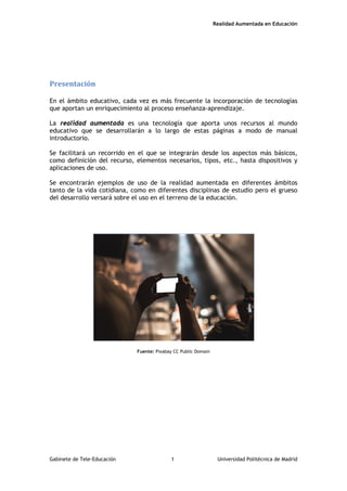 Realidad Aumentada en Educación
Presentación
En el ámbito educativo, cada vez es más frecuente la incorporación de tecnologías
que aportan un enriquecimiento al proceso enseñanza-aprendizaje.
La realidad aumentada es una tecnología que aporta unos recursos al mundo
educativo que se desarrollarán a lo largo de estas páginas a modo de manual
introductorio.
Se facilitará un recorrido en el que se integrarán desde los aspectos más básicos,
como definición del recurso, elementos necesarios, tipos, etc., hasta dispositivos y
aplicaciones de uso.
Se encontrarán ejemplos de uso de la realidad aumentada en diferentes ámbitos
tanto de la vida cotidiana, como en diferentes disciplinas de estudio pero el grueso
del desarrollo versará sobre el uso en el terreno de la educación.
Fuente: Pixabay CC Public Domain
Gabinete de Tele-Educación 1 Universidad Politécnica de Madrid
 