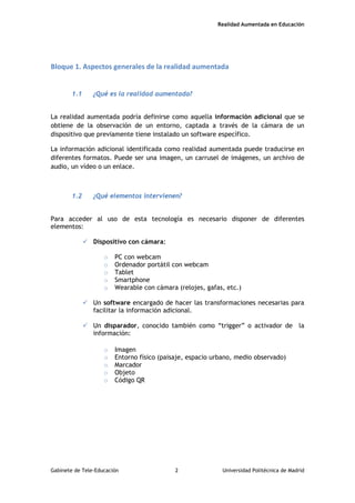Realidad Aumentada en Educación
Bloque 1. Aspectos generales de la realidad aumentada
1.1 ¿Qué es la realidad aumentada?
La realidad aumentada podría definirse como aquella información adicional que se
obtiene de la observación de un entorno, captada a través de la cámara de un
dispositivo que previamente tiene instalado un software específico.
La información adicional identificada como realidad aumentada puede traducirse en
diferentes formatos. Puede ser una imagen, un carrusel de imágenes, un archivo de
audio, un vídeo o un enlace.
1.2 ¿Qué elementos intervienen?
Para acceder al uso de esta tecnología es necesario disponer de diferentes
elementos:
 Dispositivo con cámara:
o PC con webcam
o Ordenador portátil con webcam
o Tablet
o Smartphone
o Wearable con cámara (relojes, gafas, etc.)
 Un software encargado de hacer las transformaciones necesarias para
facilitar la información adicional.
 Un disparador, conocido también como “trigger” o activador de la
información:
o Imagen
o Entorno físico (paisaje, espacio urbano, medio observado)
o Marcador
o Objeto
o Código QR
Gabinete de Tele-Educación 2 Universidad Politécnica de Madrid
 