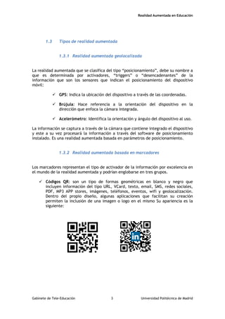 Realidad Aumentada en Educación
1.3 Tipos de realidad aumentada
1.3.1 Realidad aumentada geolocalizada
La realidad aumentada que se clasifica del tipo “posicionamiento”, debe su nombre a
que es determinada por activadores, “triggers” o “desencadenantes” de la
información que son los sensores que indican el posicionamiento del dispositivo
móvil:
 GPS: Indica la ubicación del dispositivo a través de las coordenadas.
 Brújula: Hace referencia a la orientación del dispositivo en la
dirección que enfoca la cámara integrada.
 Acelerómetro: Identifica la orientación y ángulo del dispositivo al uso.
La información se captura a través de la cámara que contiene integrado el dispositivo
y este a su vez procesará la información a través del software de posicionamiento
instalado. Es una realidad aumentada basada en parámetros de posicionamiento.
1.3.2 Realidad aumentada basada en marcadores
Los marcadores representan el tipo de activador de la información por excelencia en
el mundo de la realidad aumentada y podrían englobarse en tres grupos.
 Códigos QR: son un tipo de formas geométricas en blanco y negro que
incluyen información del tipo URL, VCard, texto, email, SMS, redes sociales,
PDF, MP3 APP stores, imágenes, teléfonos, eventos, wifi y geolocalización.
Dentro del propio diseño, algunas aplicaciones que facilitan su creación
permiten la inclusión de una imagen o logo en el mismo Su apariencia es la
siguiente:
Gabinete de Tele-Educación 3 Universidad Politécnica de Madrid
 