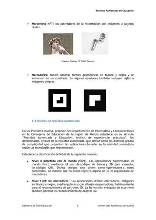Realidad Aumentada en Educación
 Markerless NFT: los activadores de la información son imágenes u objetos
reales.
Fuente: Pixabay CC Public Domain
 Marcadores: suelen adoptar formas geométricas en blanco y negro y se
enmarcan en un cuadrado. En algunas ocasiones también incluyen siglas o
imágenes simples.
1.4 Niveles de realidad aumentada
Carlos Prendes Espinosa, profesor del Departamento de Informática y Comunicaciones
en la Consejería de Educación de la región de Murcia establece en su artículo
“Realidad Aumentada y Educación: Análisis de experiencias prácticas”, los
denominados, niveles de la realidad aumentada, que define como los distintos grados
de complejidad que presentan las aplicaciones basadas en la realidad aumentada
según las tecnologías que implementan.
Establece la clasificación definida de la siguiente manera:
• Nivel 0 (enlazado con el mundo físico). Las aplicaciones hiperenlazan el
mundo físico mediante el uso de códigos de barras y 2D (por ejemplo,
los códigos QR). Dichos códigos solo sirven como hiperenlaces a otros
contenidos, de manera que no existe registro alguno en 3D ni seguimiento de
marcadores.
• Nivel 1 (RV con marcadores). Las aplicaciones utilizan marcadores, imágenes
en blanco y negro, cuadrangulares y con dibujos esquemáticos, habitualmente
para el reconocimiento de patrones 2D. La forma más avanzada de este nivel
también permite el reconocimiento de objetos 3D.
Gabinete de Tele-Educación 4 Universidad Politécnica de Madrid
 