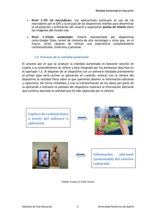 Realidad Aumentada en Educación
• Nivel 2 (RV sin marcadores). Las aplicaciones sustituyen el uso de los
marcadores por el GPS y la brújula de los dispositivos móviles para determinar
la localización y orientación del usuario y superponer puntos de interés sobre
las imágenes del mundo real.
• Nivel 3 (Visión aumentada). Estaría representado por dispositivos
como Google Glass, lentes de contacto de alta tecnología u otros que, en el
futuro, serán capaces de ofrecer una experiencia completamente
contextualizada, inmersiva y personal.
1.5 Procesos de la realidad aumentada
El proceso por el que se produce la realidad aumentada es bastante sencillo en
cuanto a su entendimiento se refiere y está integrado por los elementos descritos en
el apartado 1.2. Al disponer de un dispositivo con un software instalado previamente
el primer paso sería activar la aplicación en cuestión, enfocar con la cámara del
dispositivo la realidad física sobre la que queremos obtener la información adicional
y capturarla. De forma inmediata y tras la transformación de los datos por parte de
la aplicación o software la pantalla del dispositivo mostrará la información adicional
que conlleva asociada la realidad que ha sido capturada por la cámara.
Fuente: Pixabay CC Public Domain
Captura de realidad física
a través del software o
aplicación
Información adicional
(aumentada) del entorno
capturado
Gabinete de Tele-Educación 5 Universidad Politécnica de Madrid
 