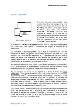 Realidad Aumentada en Educación
Bloque 2. Dispositivos
El primer elemento imprescindible para
acceder al uso de una tecnología como es la
realidad aumentada es disponer de un
dispositivo con cámara. Si se dispone de un
PC tendría que tener una webcam
incorporada o tendríamos que añadir este
hardware al mismo. En el caso de los
ordenadores portátiles tendrían que disponer
de cámara, prácticamente, hoy en día, casi
todos los ordenadores de este tipo llevan
incluido webcam por defecto.
Si se utiliza una tablet o un smartphone de igual forma es necesario que disponga de
una cámara para que capture la información del trigger o activador de la
información.
Los wearables o tecnología ponible, son un tipo de dispositivos que cada día
adquieren un mayor protagonismo en diferentes disciplinas, así como en la vida
cotidiana. La función de este dispositivo en la tecnología que nos ocupa será el
mismo que en los casos anteriores, el único añadido que presenta y que lo hace
diferenciador es que es un elemento que llevamos incorporado a nuestro cuerpo,
bien en forma de complemento o como prenda de vestir.
Así como otros dispositivos, PCs, tablets o smartphones son de común conocimiento y
su uso está extendido de forma habitual, los wearables, aunque novedosos, están
adquiriendo un mayor protagonismo y están adoptando muchas formas.
Algunos ejemplos muy claros son los dispositivos en forma de lentes. Las gafas
inteligentes o smart glasses de diferentes marcas contienen integrado un hardware y
software muy similar a los dispositivos citados anteriormente y permiten al usuario
tener las manos libres para simultanear actividades. Su apariencia es de la de una
gafa convencional pero lleva integrada una cámara para realizar fotografías y vídeos,
se pueden realizar llamadas, a través de aplicaciones se puede obtener realidad
aumentada, monitorizar el estado físico, realizar búsquedas en internet y un sinfín
de posibilidades similares a las de un dispositivo móvil.
Con carácter reciente, se ha trasladado la utilización de una variante de este tipo de
gafas, que eran empleadas por los astronautas para comunicarse en el espacio, al
ámbito de las personas con deficiencia comunicativa y que transforman en voz y a
través del movimiento de los ojos y un teclado virtual el mensaje que se quiere
transmitir al interlocutor. Son las EYESPEAK.
Fuente: Pixabay CC Public Domain
Gabinete de Tele-Educación 6 Universidad Politécnica de Madrid
 