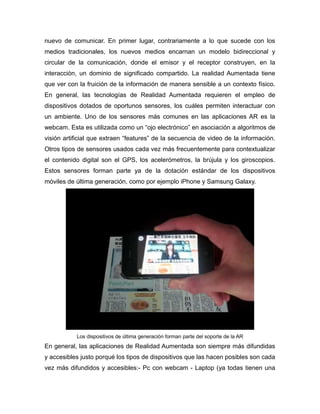nuevo de comunicar. En primer lugar, contrariamente a lo que sucede con los
medios tradicionales, los nuevos medios encarnan un modelo bidireccional y
circular de la comunicación, donde el emisor y el receptor construyen, en la
interacción, un dominio de significado compartido. La realidad Aumentada tiene
que ver con la fruición de la información de manera sensible a un contexto físico.
En general, las tecnologías de Realidad Aumentada requieren el empleo de
dispositivos dotados de oportunos sensores, los cuáles permiten interactuar con
un ambiente. Uno de los sensores más comunes en las aplicaciones AR es la
webcam. Esta es utilizada como un “ojo electrónico” en asociación a algoritmos de
visión artificial que extraen “features” de la secuencia de video de la información.
Otros tipos de sensores usados cada vez más frecuentemente para contextualizar
el contenido digital son el GPS, los acelerómetros, la brújula y los giroscopios.
Estos sensores forman parte ya de la dotación estándar de los dispositivos
móviles de última generación, como por ejemplo iPhone y Samsung Galaxy.
Los dispositivos de última generación forman parte del soporte de la AR
En general, las aplicaciones de Realidad Aumentada son siempre más difundidas
y accesibles justo porqué los tipos de dispositivos que las hacen posibles son cada
vez más difundidos y accesibles:- Pc con webcam - Laptop (ya todas tienen una
 