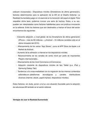 webcam incorporada) - Dispositivos móviles (Smartphone de última generación),
factores determinantes para la aplicación de la AR en el Diseño Editorial. La
Realidad Aumentada juega un rol esencial en la transición del papel al digital. Para
respaldar dicha tesis, podemos invocar una serie de hechos. Estos, a su vez,
pueden ser interpretados como factores habilitantes para una proficua innovación
en la editorial. Entre los factores que son destinados a marcar el futuro del sector
encontramos los siguientes:
Creciente adopción, a nivel global, de los Smartphone de última generación
(iPhone – más de 80 millones – y Android – 33 millones vendidos sólo en el
último trimestre del 2010).
 Afianzamiento de los varios “App Stores”, como el APP Store de Apple o el
Market de Android.
 Aumento de la adhesión a internet en los dispositivos móviles.
 Reconocimiento de los canales de venta móvil por parte de importantes
Players internacionales..
 Afianzamiento de los móvil Commerce (mCommerce).
 Adopción creciente de dispositivos móviles de tipo Tablet (p.e. iPad y
Samsung Galaxy Tab).
 Tendencia a la cross-medialidad con la migración de los mismos contenidos
editoriales en plataformas tecnológicas y canales distribuidores
diversos (internet, ebook, papel impreso, dispositivos móviles).
Estos factores, sin duda, ponen a la luz una situación favorable para la adopción
de soluciones AR también en el sector editorial.
Ventajas de usar la Realidad Aumentada
 