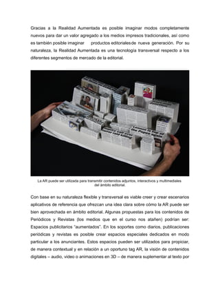Gracias a la Realidad Aumentada es posible imaginar modos completamente
nuevos para dar un valor agregado a los medios impresos tradicionales, así como
es también posible imaginar productos editorialesde nueva generación. Por su
naturaleza, la Realidad Aumentada es una tecnología transversal respecto a los
diferentes segmentos de mercado de la editorial.
La AR puede ser utilizada para transmitir contenidos adjuntos, interactivos y multimediales
del ámbito editorial.
Con base en su naturaleza flexible y transversal es viable creer y crear escenarios
aplicativos de referencia que ofrezcan una idea clara sobre cómo la AR puede ser
bien aprovechada en ámbito editorial. Algunas propuestas para los contenidos de
Periódicos y Revistas (los medios que en el curso nos atañen) podrían ser:
Espacios publicitarios “aumentados”. En los soportes como diarios, publicaciones
periódicas y revistas es posible crear espacios especiales dedicados en modo
particular a los anunciantes. Estos espacios pueden ser utilizados para propiciar,
de manera contextual y en relación a un oportuno tag AR, la visión de contenidos
digitales – audio, video o animaciones en 3D – de manera suplementar al texto por
 