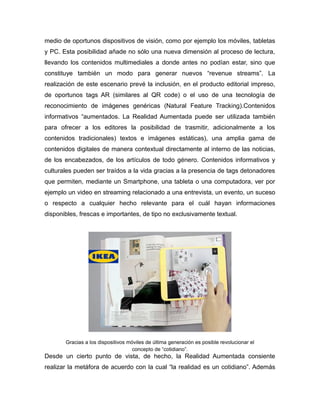 medio de oportunos dispositivos de visión, como por ejemplo los móviles, tabletas
y PC. Esta posibilidad añade no sólo una nueva dimensión al proceso de lectura,
llevando los contenidos multimediales a donde antes no podían estar, sino que
constituye también un modo para generar nuevos “revenue streams”. La
realización de este escenario prevé la inclusión, en el producto editorial impreso,
de oportunos tags AR (similares al QR code) o el uso de una tecnología de
reconocimiento de imágenes genéricas (Natural Feature Tracking).Contenidos
informativos “aumentados. La Realidad Aumentada puede ser utilizada también
para ofrecer a los editores la posibilidad de trasmitir, adicionalmente a los
contenidos tradicionales) textos e imágenes estáticas), una amplia gama de
contenidos digitales de manera contextual directamente al interno de las noticias,
de los encabezados, de los artículos de todo género. Contenidos informativos y
culturales pueden ser traídos a la vida gracias a la presencia de tags detonadores
que permiten, mediante un Smartphone, una tableta o una computadora, ver por
ejemplo un video en streaming relacionado a una entrevista, un evento, un suceso
o respecto a cualquier hecho relevante para el cuál hayan informaciones
disponibles, frescas e importantes, de tipo no exclusivamente textual.
Gracias a los dispositivos móviles de última generación es posible revolucionar el
concepto de “cotidiano”.
Desde un cierto punto de vista, de hecho, la Realidad Aumentada consiente
realizar la metáfora de acuerdo con la cual “la realidad es un cotidiano”. Además
 