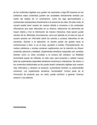 de los contenidos digitales que pueden ser asociados a tags AR impresos en los
cotidianos estos contenidos pueden ser accesibles directamente también por
medio del display de un smarhphone, como los tags geo-localizados y
contextuales sobrepuestos directamente a la secuencia de video. De este modo, el
usuario puede tener acceso de manera directa e inmersiva a los contenidos
informativos que sean relevantes en su entorno, seleccionar los elementos de
mayor interés y fruir la información de manera interactiva. Esta opción puede
resultar útil en diferentes circunstancias, como por ejemplo en el caso en que el
usuario quisiera ser informado sobre los eventos y sucesos relevantes en las
cercanías. Gracias a la aplicación, el usuario puede ser guiado hacia el
evento/suceso o bien, si es el caso, ayudarlo a evitarlo. Frecuentemente, los
medios cotidianos y revistas contienen suplementos con la intención de ofrecer
contenido adicional y detallado. Suplementos temáticos especiales son vendidos
también como un extra vinculado a la compra del cotidiano. La Realidad
Aumentada puede ser utilizada, en este caso, para proyectar y realizar nuevos
tipos de suplementos especiales temáticos inmersivos e interactivos. De hecho, a
los contenidos tradicionales se les puede añadir contenidos digitales que vuelvan
más informativo y atractivo al producto, aumentando también su potencialidad
comercial. Los suplementos temáticos “aumentados” forman parte de la
innovación de producto que, sin duda, puede contribuir a generar “revenue
streams” a los editores.
Conclusiones
 