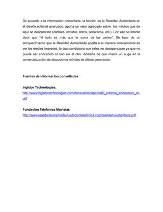 De acuerdo a la información presentada, la función de la Realidad Aumentada en
el diseño editorial avanzado, aporta un valor agregado sobre los medios que de
aquí se desprenden (carteles, revistas, libros, periódicos, etc.). Con ello se intenta
decir que “el todo es más que la suma de las partes”. Se trata de un
enriquecimiento que la Realidad Aumentada aporta a la manera convencional de
ver los medios impresos, lo cual condiciona que éstos no desaparezcan ya que no
puede ser concebido el uno sin el otro. Además de que marca un auge en la
comercialización de dispositivos móviles de última generación.
Fuentes de información consultadas
Inglobe Technologies:
http://www.inglobetechnologies.com/docs/whitepapers/AR_editoria_whitepaper_es.
pdf
Fundación Telefónica Movistar:
http://www.realidadaumentada-fundaciontelefonica.com/realidad-aumentada.pdf
 