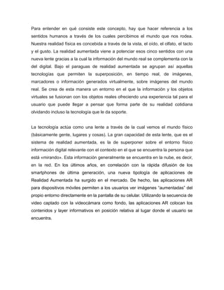 Para entender en qué consiste este concepto, hay que hacer referencia a los
sentidos humanos a través de los cuales percibimos el mundo que nos rodea.
Nuestra realidad física es concebida a través de la vista, el oído, el olfato, el tacto
y el gusto. La realidad aumentada viene a potenciar esos cinco sentidos con una
nueva lente gracias a la cual la información del mundo real se complementa con la
del digital. Bajo el paraguas de realidad aumentada se agrupan así aquellas
tecnologías que permiten la superposición, en tiempo real, de imágenes,
marcadores o información generados virtualmente, sobre imágenes del mundo
real. Se crea de esta manera un entorno en el que la información y los objetos
virtuales se fusionan con los objetos reales ofreciendo una experiencia tal para el
usuario que puede llegar a pensar que forma parte de su realidad cotidiana
olvidando incluso la tecnología que le da soporte.
La tecnología actúa como una lente a través de la cual vemos el mundo físico
(básicamente gente, lugares y cosas). La gran capacidad de esta lente, que es el
sistema de realidad aumentada, es la de superponer sobre el entorno físico
información digital relevante con el contexto en el que se encuentra la persona que
está «mirando». Esta información generalmente se encuentra en la nube, es decir,
en la red. En los últimos años, en correlación con la rápida difusión de los
smartphones de última generación, una nueva tipología de aplicaciones de
Realidad Aumentada ha surgido en el mercado. De hecho, las aplicaciones AR
para dispositivos móviles permiten a los usuarios ver imágenes “aumentadas” del
propio entorno directamente en la pantalla de su celular. Utilizando la secuencia de
video captado con la videocámara como fondo, las aplicaciones AR colocan los
contenidos y layer informativos en posición relativa al lugar donde el usuario se
encuentra.
 