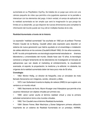 aumentada en su PlayStation; EyeToy. Se trataba de un juego que venía con una
cámara pequeña de vídeo que permitía a los jugadores aparecer en la pantalla e
interactuar con los elementos del juego. A decir verdad, el campo de aplicación de
la realidad aumentada es tan amplio que será la imaginación la que ponga los
límites en su desarrollo, ya que disponer de nuevas dimensiones para completar la
información del mundo puede ser muy útil en múltiples facetas de la vida.
Realidad Aumentada a través de la historia
La expresión “realidad aumentada” fue acuñada en 1992 por el profesor Thomas
Preston Caudel de la Boeing. Caudell utilizó esta expresión para describir un
sistema de nueva generación que habría ayudado en el ensamblaje e instalación
de cables eléctricos en los aviones (Caudell & Mizell 1992). En los años sucesivos,
la AR ha sido principalmente una tecnología experimental estudiada en diversos
laboratorios y universidades del mundo. Desde hace casi 10 años, la tecnología
comenzó a emigrar lentamente de los laboratorios de investigación al mercado en
aplicaciones que van desde el marketing al entretenimiento, la visualización
avanzada, el soporte, la proyectación, la medicina y la editorial, no obstante, los
orígenes de la realidad aumentada datan de hace poco más de 50 años.
Cronología:
• 1962: Morton Heilig, un director de fotografía, crea un simulador de moto
llamado Sensorama con imágenes, sonido, vibración y olfato.
• 1973: Ivan Sutherland inventa la display de cabeza (HMD) lo que sugiere una
ventana a un mundo virtual.
• 1985: Nacimiento de Hurto. Myron Krueger crea Videoplace que permite a los
usuarios interactuar con objetos virtuales por primera vez.
• 1990: Jaron Lanier acuña el término realidad virtual y crea la primera
actividad comercial en torno a los mundos virtuales.
• 1992: Tom Caudell crea el término Realidad Aumentada.
• 1994: Steven Feiner, Blair MacIntyre y Doree Seligmann primera utilización
importante de un sistema de Realidad Aumentada en un prototipo, KARMA,
 