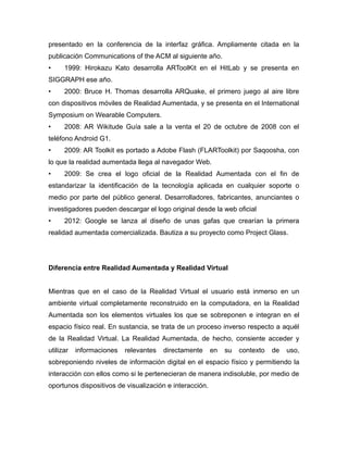 presentado en la conferencia de la interfaz gráfica. Ampliamente citada en la
publicación Communications of the ACM al siguiente año.
• 1999: Hirokazu Kato desarrolla ARToolKit en el HitLab y se presenta en
SIGGRAPH ese año.
• 2000: Bruce H. Thomas desarrolla ARQuake, el primero juego al aire libre
con dispositivos móviles de Realidad Aumentada, y se presenta en el International
Symposium on Wearable Computers.
• 2008: AR Wikitude Guía sale a la venta el 20 de octubre de 2008 con el
teléfono Android G1.
• 2009: AR Toolkit es portado a Adobe Flash (FLARToolkit) por Saqoosha, con
lo que la realidad aumentada llega al navegador Web.
• 2009: Se crea el logo oficial de la Realidad Aumentada con el fin de
estandarizar la identificación de la tecnología aplicada en cualquier soporte o
medio por parte del público general. Desarrolladores, fabricantes, anunciantes o
investigadores pueden descargar el logo original desde la web oficial
• 2012: Google se lanza al diseño de unas gafas que crearían la primera
realidad aumentada comercializada. Bautiza a su proyecto como Project Glass.
Diferencia entre Realidad Aumentada y Realidad Virtual
Mientras que en el caso de la Realidad Virtual el usuario está inmerso en un
ambiente virtual completamente reconstruido en la computadora, en la Realidad
Aumentada son los elementos virtuales los que se sobreponen e integran en el
espacio físico real. En sustancia, se trata de un proceso inverso respecto a aquél
de la Realidad Virtual. La Realidad Aumentada, de hecho, consiente acceder y
utilizar informaciones relevantes directamente en su contexto de uso,
sobreponiendo niveles de información digital en el espacio físico y permitiendo la
interacción con ellos como si le pertenecieran de manera indisoluble, por medio de
oportunos dispositivos de visualización e interacción.
 