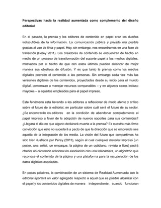 Perspectivas hacia la realidad aumentada como complemento del diseño
editorial
En el pasado, la prensa y los editores de contenido en papel eran los dueños
indiscutibles de la información. La comunicación pública y privada era posible
gracias al uso de tinta y papel. Hoy, sin embargo, nos encontramos en una fase de
transición (Perey 2011). Los creadores de contenido se encuentran de hecho en
medio de un proceso de transformación del soporte papel a los medios digitales,
motivados por el hecho de que con estos últimos pueden alcanzar de mejor
manera sus objetivos de difusión. Y es que tanto la prensa como los medios
digitales proveen el contenido a las personas. Sin embargo cada vez más las
versiones digitales de los contenidos, proyectadas desde su inicio para el mundo
digital, comienzan a manejar recursos comparables – y en algunos casos incluso
mayores – a aquéllos empleados para el papel impreso.
Este fenómeno está llevando a los editores a reflexionar de modo atento y crítico
sobre el futuro de la editorial, en particular sobre cuál será el futuro de su sector.
¿Se encontrarán los editores en la condición de abandonar completamente el
papel impreso a favor de la adopción de nuevos soportes para sus contenidos?
¿Llegará el día en que alguno declarará muerta a la prensa? Es nuestra más firme
convicción que esto no sucederá a pacto de que la dirección que se emprenda sea
aquella de la integración de los media. La visión del futuro que compartimos ha
sido bien ilustrada por Perey (2011), según el cual cualquier material impreso (un
poster, una señal, un empaque, la página de un cotidiano, revista o libro) podrá
ofrecer un contenido adicional en asociación con una telecamara, un algoritmo que
reconoce el contenido de la página y una plataforma para la recuperación de los
datos digitales asociados.
En pocas palabras, la combinación de un sistema de Realidad Aumentada con la
editorial aportará un valor agregado respecto a aquél que es posible alcanzar con
el papel y los contenidos digitales de manera independiente, cuando funcionan
 