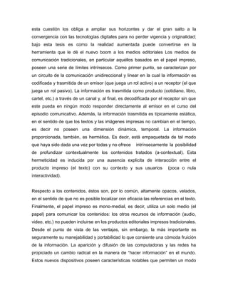 esta cuestión los obliga a ampliar sus horizontes y dar el gran salto a la
convergencia con las tecnologías digitales para no perder vigencia y originalidad;
bajo esta tesis es como la realidad aumentada puede convertirse en la
herramienta que le dé el nuevo boom a los medios editoriales Los medios de
comunicación tradicionales, en particular aquéllos basados en el papel impreso,
poseen una serie de límites intrínsecos. Como primer punto, se caracterizan por
un circuito de la comunicación unidireccional y linear en la cual la información es
codificada y trasmitida de un emisor (que juega un rol activo) a un receptor (el que
juega un rol pasivo). La información es trasmitida como producto (cotidiano, libro,
cartel, etc.) a través de un canal y, al final, es decodificada por el receptor sin que
este pueda en ningún modo responder directamente al emisor en el curso del
episodio comunicativo. Además, la información trasmitida es típicamente estática,
en el sentido de que los textos y las imágenes impresas no cambian en el tiempo,
es decir no poseen una dimensión dinámica, temporal. La información
proporcionada, también, es hermética. Es decir, está empaquetada de tal modo
que haya sido dada una vez por todas y no ofrece intrínsecamente la posibilidad
de profundizar contextualmente los contenidos tratados (a-contextual). Esta
hermeticidad es inducida por una ausencia explicita de interacción entre el
producto impreso (el texto) con su contexto y sus usuarios (poca o nula
interactividad).
Respecto a los contenidos, éstos son, por lo común, altamente opacos, velados,
en el sentido de que no es posible localizar con eficacia las referencias en el texto.
Finalmente, el papel impreso es mono-medial, es decir, utiliza un solo medio (el
papel) para comunicar los contenidos: los otros recursos de información (audio,
video, etc.) no pueden incluirse en los productos editoriales impresos tradicionales.
Desde el punto de vista de las ventajas, sin embargo, la más importante es
seguramente su manejabilidad y portabilidad lo que consiente una cómoda fruición
de la información. La aparición y difusión de las computadoras y las redes ha
propiciado un cambio radical en la manera de “hacer información” en el mundo.
Estos nuevos dispositivos poseen características notables que permiten un modo
 