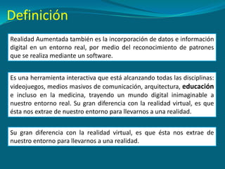 Realidad Aumentada también es la incorporación de datos e información
digital en un entorno real, por medio del reconocimiento de patrones
que se realiza mediante un software.
Definición
Su gran diferencia con la realidad virtual, es que ésta nos extrae de
nuestro entorno para llevarnos a una realidad.
Es una herramienta interactiva que está alcanzando todas las disciplinas:
videojuegos, medios masivos de comunicación, arquitectura, educación
e incluso en la medicina, trayendo un mundo digital inimaginable a
nuestro entorno real. Su gran diferencia con la realidad virtual, es que
ésta nos extrae de nuestro entorno para llevarnos a una realidad.
 