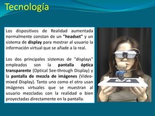 Los dispositivos de Realidad aumentada
normalmente constan de un "headset" y un
sistema de display para mostrar al usuario la
información virtual que se añade a la real.
Los dos principales sistemas de "displays"
empleados son la pantalla óptica
transparente (Optical See-through Display) y
la pantalla de mezcla de imágenes (Video-
mixed Display). Tanto uno como el otro usan
imágenes virtuales que se muestran al
usuario mezcladas con la realidad o bien
proyectadas directamente en la pantalla.
Tecnología
 