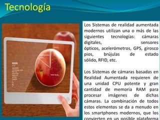 Los Sistemas de realidad aumentada
modernos utilizan una o más de las
siguientes tecnologías: cámaras
digitales, sensores
ópticos, acelerómetros, GPS, girosco
pios, brújulas de estado
sólido, RFID, etc.
Los Sistemas de cámaras basadas en
Realidad Aumentada requieren de
una unidad CPU potente y gran
cantidad de memoria RAM para
procesar imágenes de dichas
cámaras. La combinación de todos
estos elementos se da a menudo en
los smartphones modernos, que los
Tecnología
 