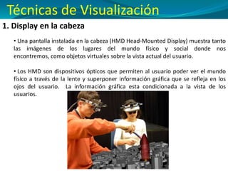 1. Display en la cabeza
• Una pantalla instalada en la cabeza (HMD Head-Mounted Display) muestra tanto
las imágenes de los lugares del mundo físico y social donde nos
encontremos, como objetos virtuales sobre la vista actual del usuario.
• Los HMD son dispositivos ópticos que permiten al usuario poder ver el mundo
físico a través de la lente y superponer información gráfica que se refleja en los
ojos del usuario. La información gráfica esta condicionada a la vista de los
usuarios.
Técnicas de Visualización
 