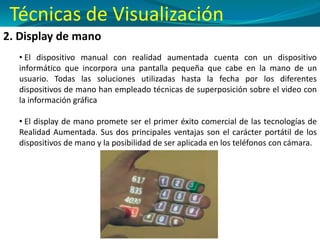 2. Display de mano
• El dispositivo manual con realidad aumentada cuenta con un dispositivo
informático que incorpora una pantalla pequeña que cabe en la mano de un
usuario. Todas las soluciones utilizadas hasta la fecha por los diferentes
dispositivos de mano han empleado técnicas de superposición sobre el video con
la información gráfica
• El display de mano promete ser el primer éxito comercial de las tecnologías de
Realidad Aumentada. Sus dos principales ventajas son el carácter portátil de los
dispositivos de mano y la posibilidad de ser aplicada en los teléfonos con cámara.
Técnicas de Visualización
 