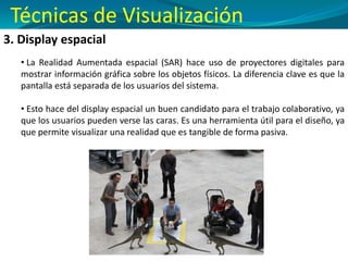 3. Display espacial
• La Realidad Aumentada espacial (SAR) hace uso de proyectores digitales para
mostrar información gráfica sobre los objetos físicos. La diferencia clave es que la
pantalla está separada de los usuarios del sistema.
• Esto hace del display espacial un buen candidato para el trabajo colaborativo, ya
que los usuarios pueden verse las caras. Es una herramienta útil para el diseño, ya
que permite visualizar una realidad que es tangible de forma pasiva.
Técnicas de Visualización
 