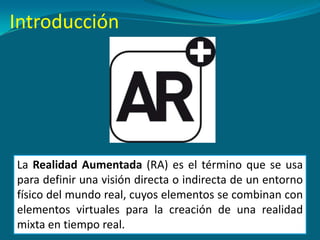 Introducción
La Realidad Aumentada (RA) es el término que se usa
para definir una visión directa o indirecta de un entorno
físico del mundo real, cuyos elementos se combinan con
elementos virtuales para la creación de una realidad
mixta en tiempo real.
 