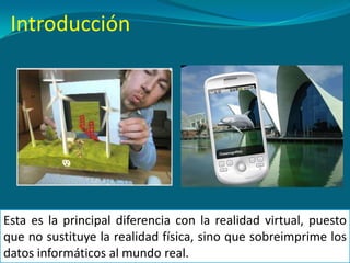 Esta es la principal diferencia con la realidad virtual, puesto
que no sustituye la realidad física, sino que sobreimprime los
datos informáticos al mundo real.
Introducción
 